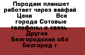 Породам планшет работает через вайфай › Цена ­ 5 000 - Все города Сотовые телефоны и связь » Другое   . Белгородская обл.,Белгород г.